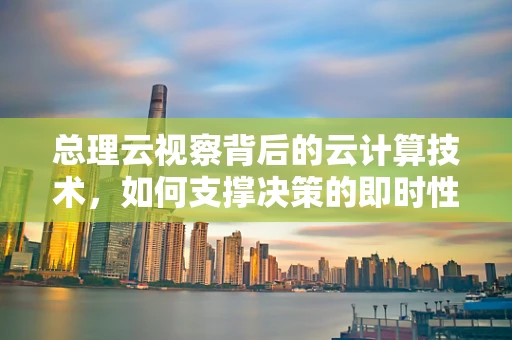 总理云视察背后的云计算技术，如何支撑决策的即时性与精准性？