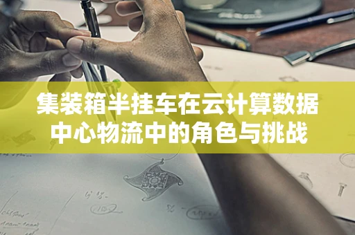 集装箱半挂车在云计算数据中心物流中的角色与挑战