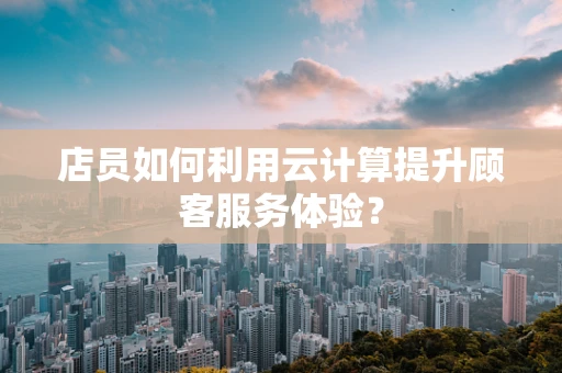 店员如何利用云计算提升顾客服务体验？
