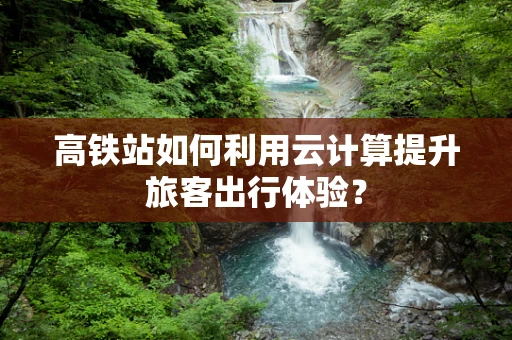 高铁站如何利用云计算提升旅客出行体验？