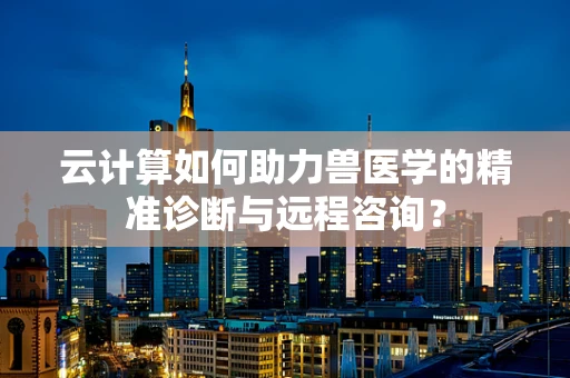 云计算如何助力兽医学的精准诊断与远程咨询？