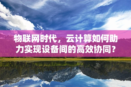物联网时代，云计算如何助力实现设备间的高效协同？
