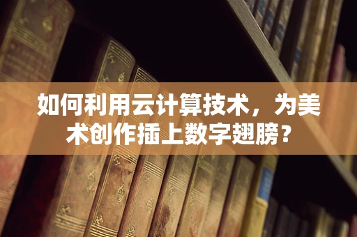 如何利用云计算技术，为美术创作插上数字翅膀？