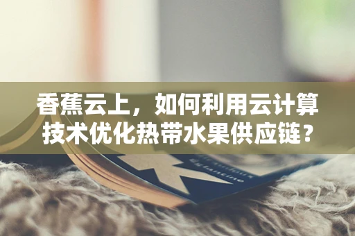 香蕉云上，如何利用云计算技术优化热带水果供应链？