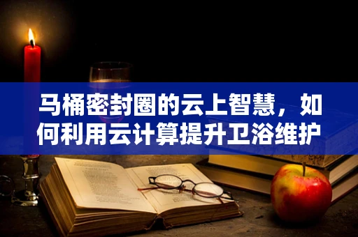 马桶密封圈的云上智慧，如何利用云计算提升卫浴维护效率？