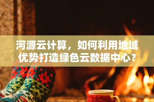 河源云计算，如何利用地域优势打造绿色云数据中心？