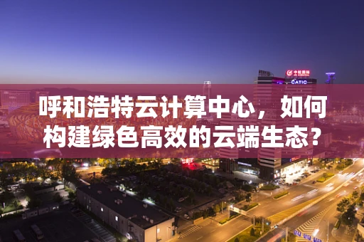 呼和浩特云计算中心，如何构建绿色高效的云端生态？