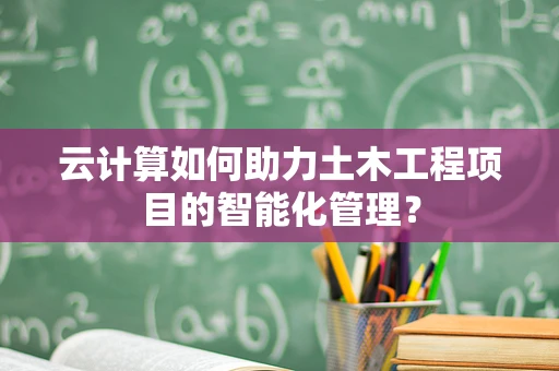云计算如何助力土木工程项目的智能化管理？