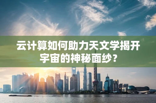 云计算如何助力天文学揭开宇宙的神秘面纱？