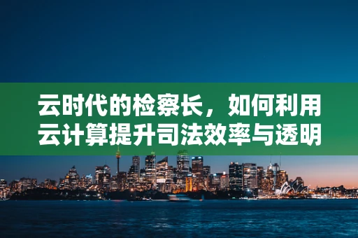 云时代的检察长，如何利用云计算提升司法效率与透明度？