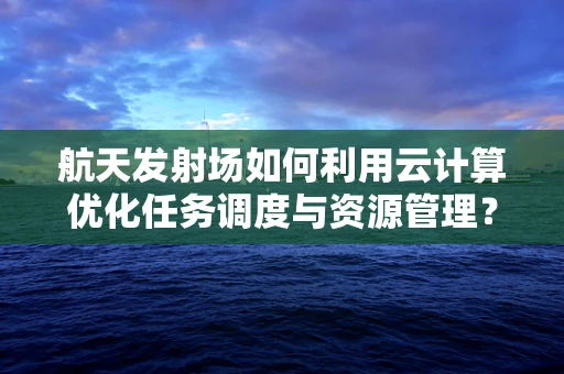 航天发射场如何利用云计算优化任务调度与资源管理？