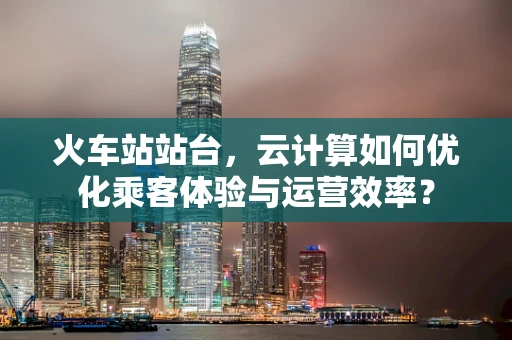 火车站站台，云计算如何优化乘客体验与运营效率？