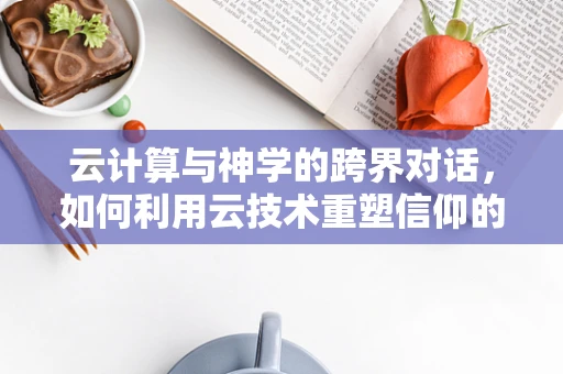 云计算与神学的跨界对话，如何利用云技术重塑信仰的数字化空间？
