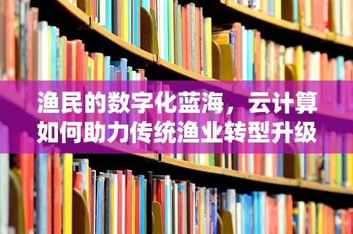 渔民的数字化蓝海，云计算如何助力传统渔业转型升级？