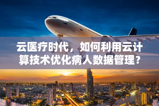 云医疗时代，如何利用云计算技术优化病人数据管理？