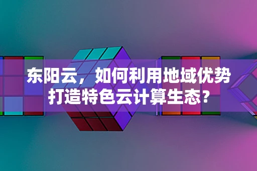 东阳云，如何利用地域优势打造特色云计算生态？