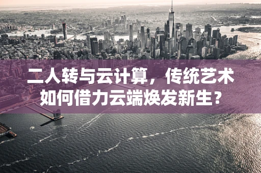 二人转与云计算，传统艺术如何借力云端焕发新生？