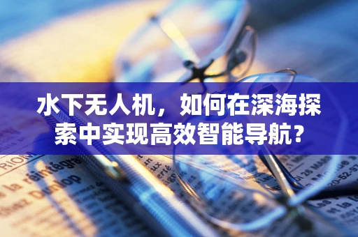 水下无人机，如何在深海探索中实现高效智能导航？
