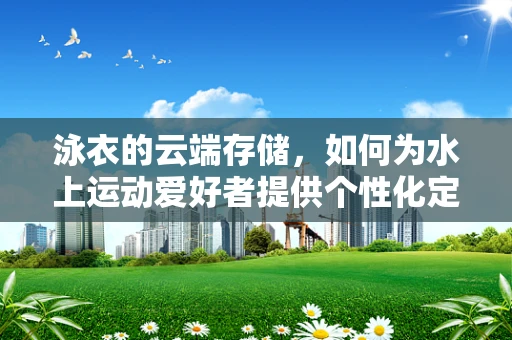 泳衣的云端存储，如何为水上运动爱好者提供个性化定制服务？