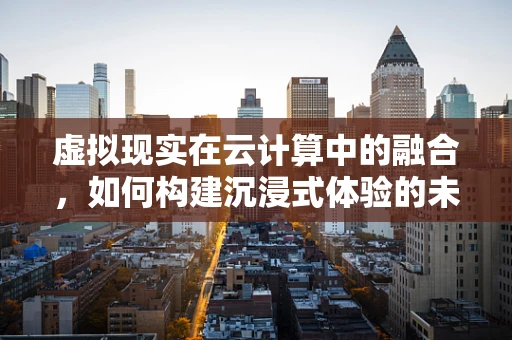 虚拟现实在云计算中的融合，如何构建沉浸式体验的未来？