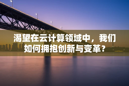 渴望在云计算领域中，我们如何拥抱创新与变革？