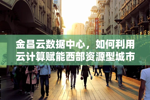 金昌云数据中心，如何利用云计算赋能西部资源型城市转型？