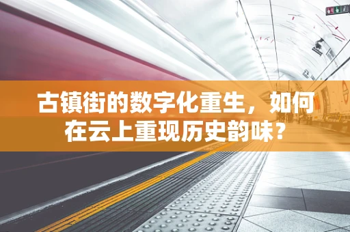古镇街的数字化重生，如何在云上重现历史韵味？