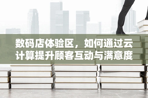 数码店体验区，如何通过云计算提升顾客互动与满意度？