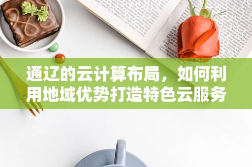 通辽的云计算布局，如何利用地域优势打造特色云服务？