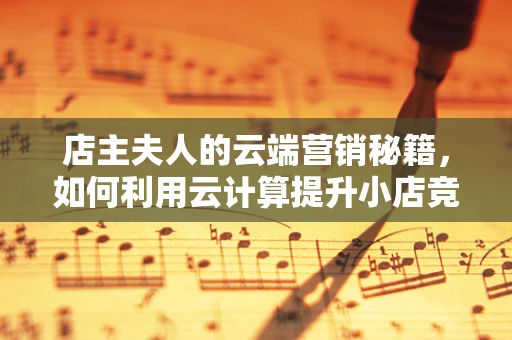 店主夫人的云端营销秘籍，如何利用云计算提升小店竞争力？