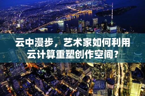 云中漫步，艺术家如何利用云计算重塑创作空间？