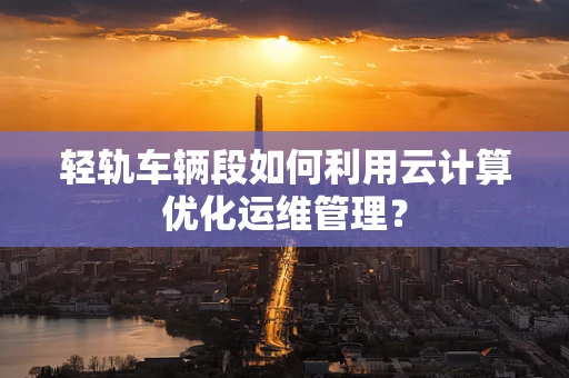 轻轨车辆段如何利用云计算优化运维管理？