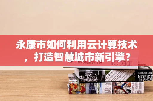 永康市如何利用云计算技术，打造智慧城市新引擎？