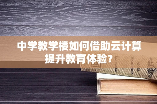 中学教学楼如何借助云计算提升教育体验？