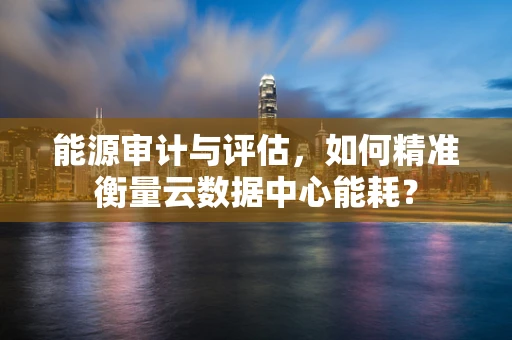 能源审计与评估，如何精准衡量云数据中心能耗？
