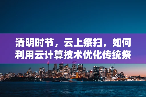 清明时节，云上祭扫，如何利用云计算技术优化传统祭祀体验？