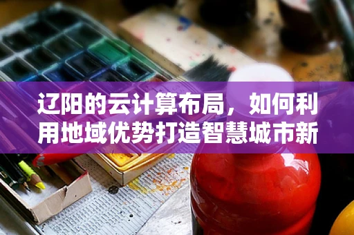 辽阳的云计算布局，如何利用地域优势打造智慧城市新篇章？