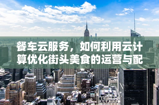餐车云服务，如何利用云计算优化街头美食的运营与配送？