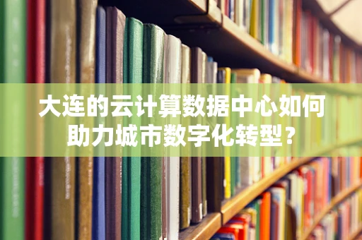 大连的云计算数据中心如何助力城市数字化转型？
