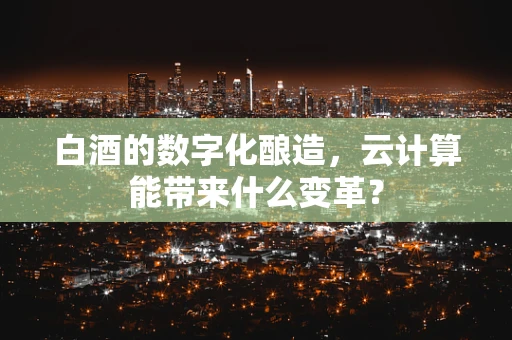 白酒的数字化酿造，云计算能带来什么变革？