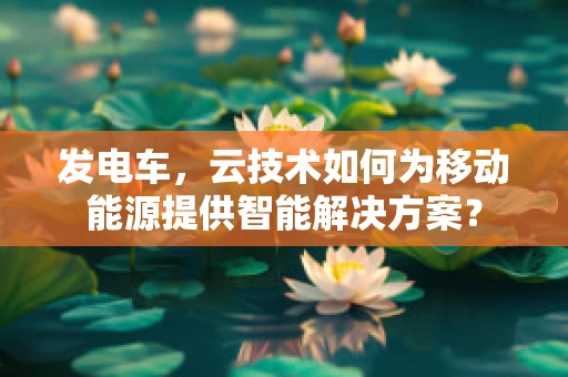 发电车，云技术如何为移动能源提供智能解决方案？