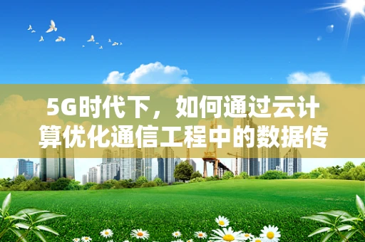 5G时代下，如何通过云计算优化通信工程中的数据传输效率？