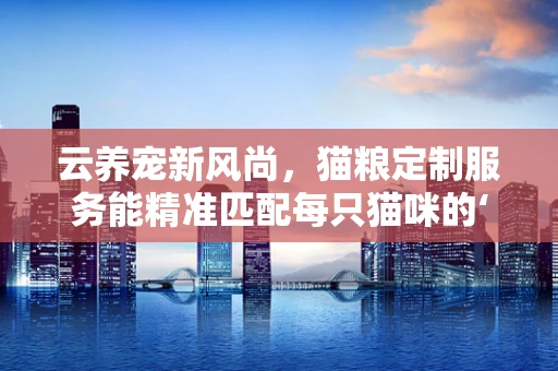 云养宠新风尚，猫粮定制服务能精准匹配每只猫咪的‘云’需求吗？