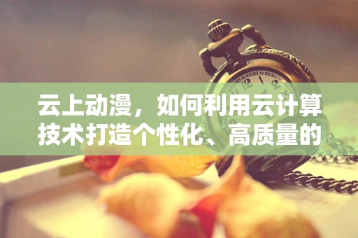 云上动漫，如何利用云计算技术打造个性化、高质量的动漫体验？