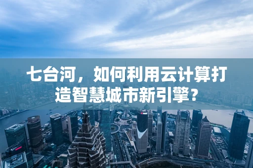 七台河，如何利用云计算打造智慧城市新引擎？