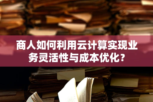商人如何利用云计算实现业务灵活性与成本优化？