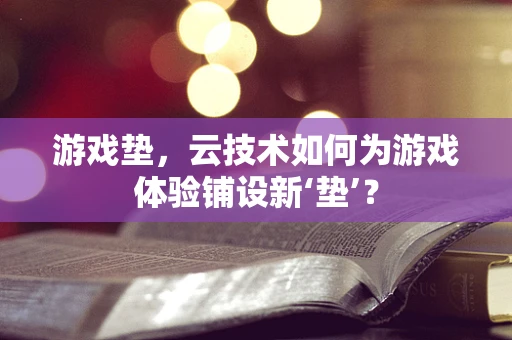 游戏垫，云技术如何为游戏体验铺设新‘垫’？