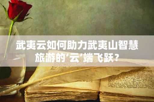 武夷云如何助力武夷山智慧旅游的‘云’端飞跃？