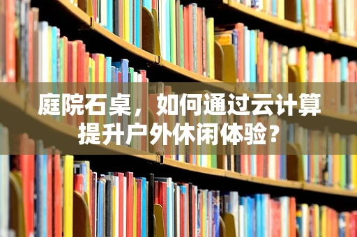 庭院石桌，如何通过云计算提升户外休闲体验？