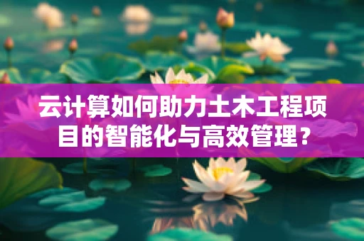 云计算如何助力土木工程项目的智能化与高效管理？